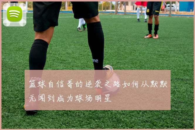篮球自信哥的逆袭之路如何从默默无闻到成为球场明星