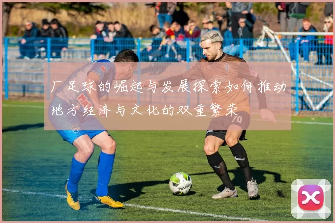 厂足球的崛起与发展探索如何推动地方经济与文化的双重繁荣