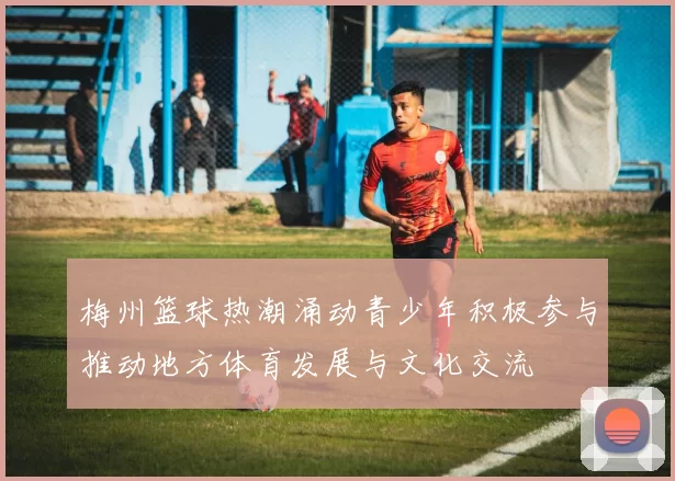 梅州篮球热潮涌动青少年积极参与推动地方体育发展与文化交流